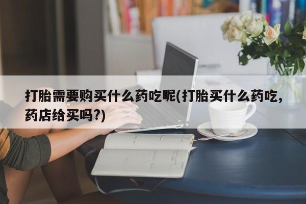 附近打胎药私人店在哪里打胎需要购买什么药吃呢(打胎买什么药吃,药店给买吗?)