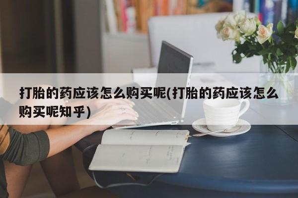 附近打胎药私人店在哪里打胎的药应该怎么购买呢(打胎的药应该怎么购买呢知乎)